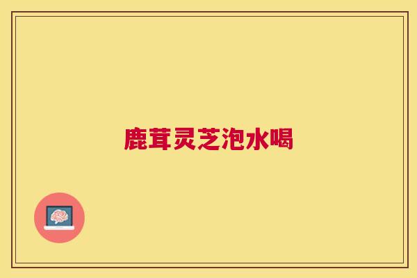 鹿茸灵芝泡水喝 鹿茸灵芝泡水喝