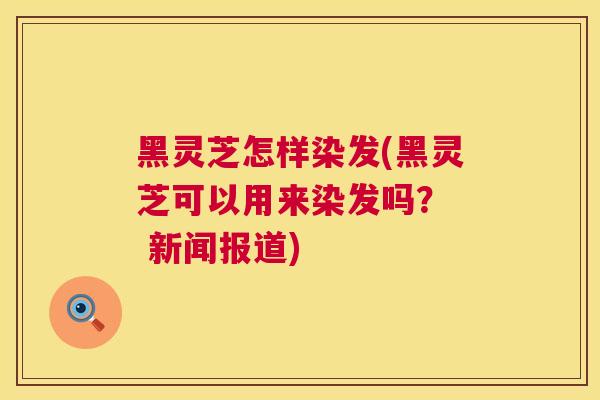 黑灵芝怎样染发(黑灵芝可以用来染发吗？  新闻报道)