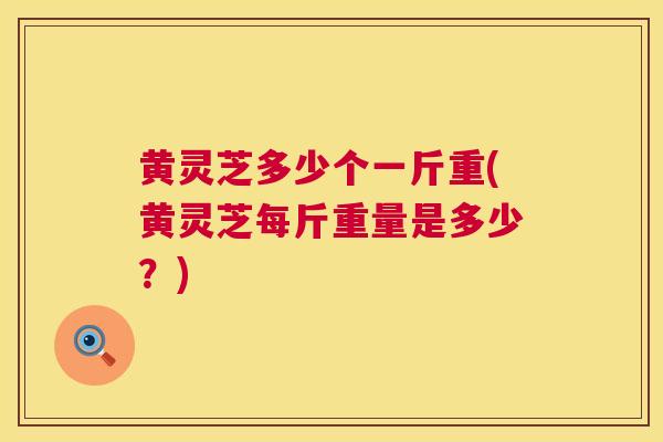 黄灵芝多少个一斤重(黄灵芝每斤重量是多少?) 黄灵芝多少个一斤重(黄灵芝每斤重量是多少?)