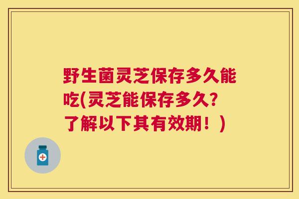 野生菌灵芝保存多久能吃(灵芝能保存多久？了解以下其有效期！)