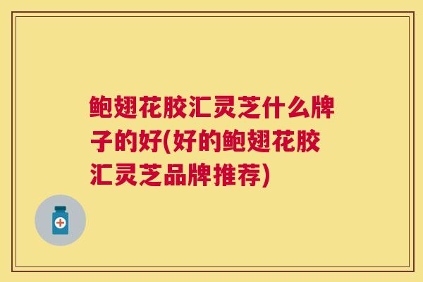鲍翅花胶汇灵芝什么牌子的好(好的鲍翅花胶汇灵芝品牌推荐) 鲍翅花胶汇灵芝什么牌子的好(好的鲍翅花胶汇灵芝品牌推荐)