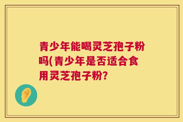 青少年能喝灵芝孢子粉吗(青少年是否适合食用灵芝孢子粉? 青少年能喝灵芝孢子粉吗(青少年是否适合食用灵芝孢子粉?