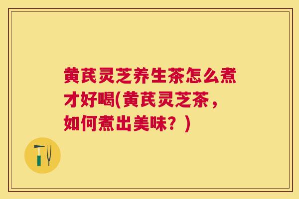 黄芪灵芝养生茶怎么煮才好喝(黄芪灵芝茶，如何煮出美味？)