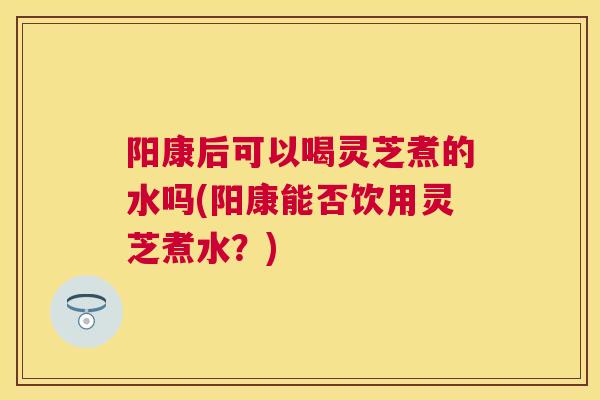 阳康后可以喝灵芝煮的水吗(阳康能否饮用灵芝煮水？)