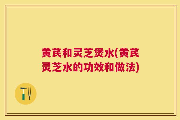 黄芪和灵芝煲水(黄芪灵芝水的功效和做法) 黄芪和灵芝煲水(黄芪灵芝水的功效和做法)