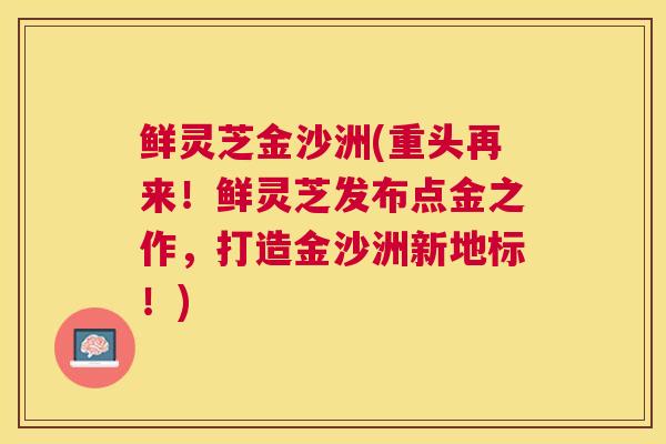 鲜灵芝金沙洲(重头再来!鲜灵芝发布点金之作,打造金沙洲新地标!) 鲜灵芝金沙洲(重头再来!鲜灵芝发布点金之作,打造金沙洲新地标!)