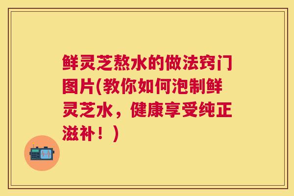 鲜灵芝熬水的做法窍门图片(教你如何泡制鲜灵芝水,健康享受纯正滋补!) 鲜灵芝熬水的做法窍门图片(教你如何泡制鲜灵芝水,健康享受纯正滋补!)