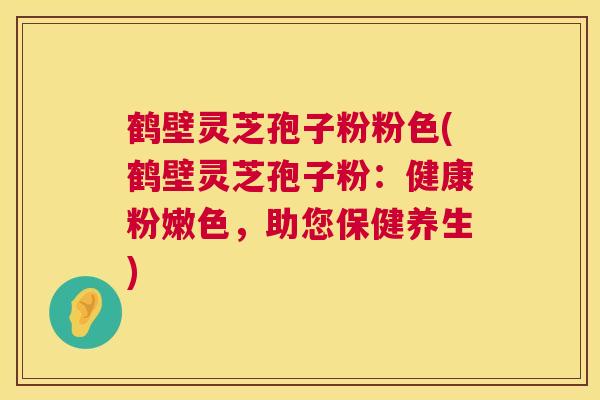 鹤壁灵芝孢子粉粉色(鹤壁灵芝孢子粉:健康粉嫩色,助您保健养生) 鹤壁灵芝孢子粉粉色(鹤壁灵芝孢子粉:健康粉嫩色,助您保健养生)