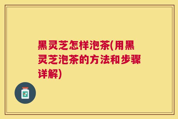 黑灵芝怎样泡茶(用黑灵芝泡茶的方法和步骤详解)