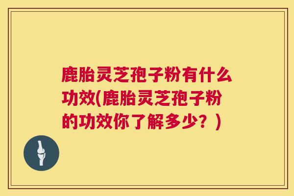 鹿胎灵芝孢子粉有什么功效(鹿胎灵芝孢子粉的功效你了解多少？)