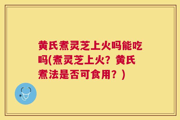 黄氏煮灵芝上火吗能吃吗(煮灵芝上火?黄氏煮法是否可食用?) 黄氏煮灵芝上火吗能吃吗(煮灵芝上火?黄氏煮法是否可食用?)