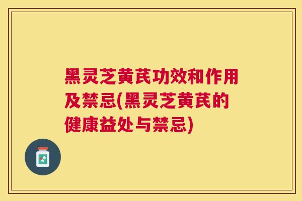 黑灵芝黄芪功效和作用及禁忌(黑灵芝黄芪的健康益处与禁忌) 黑灵芝黄芪功效和作用及禁忌(黑灵芝黄芪的健康益处与禁忌)