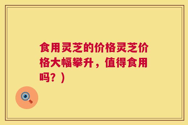 食用灵芝的价格灵芝价格大幅攀升,值得食用吗?) 食用灵芝的价格灵芝价格大幅攀升,值得食用吗?)