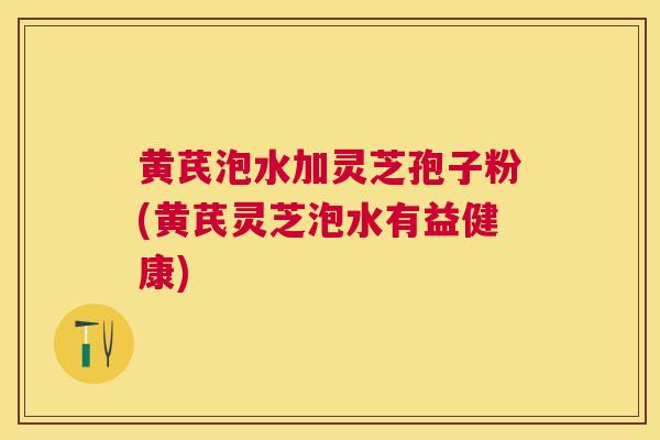 黄芪泡水加灵芝孢子粉(黄芪灵芝泡水有益健康)