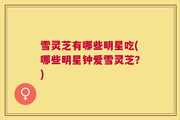 雪灵芝有哪些明星吃(哪些明星钟爱雪灵芝?) 雪灵芝有哪些明星吃(哪些明星钟爱雪灵芝?)