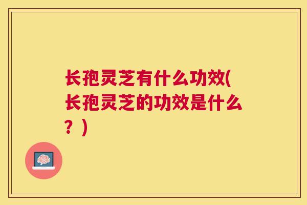 长孢灵芝有什么功效(长孢灵芝的功效是什么？)