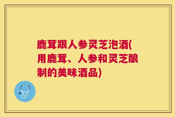 鹿茸跟人参灵芝泡酒(用鹿茸、人参和灵芝酿制的美味酒品) 鹿茸跟人参灵芝泡酒(用鹿茸、人参和灵芝酿制的美味酒品)
