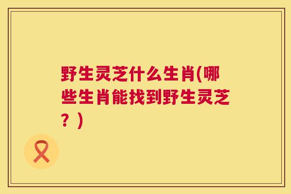 野生灵芝什么生肖(哪些生肖能找到野生灵芝?) 野生灵芝什么生肖(哪些生肖能找到野生灵芝?)