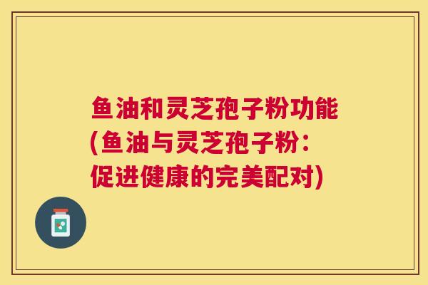 鱼油和灵芝孢子粉功能(鱼油与灵芝孢子粉:促进健康的完美配对) 鱼油和灵芝孢子粉功能(鱼油与灵芝孢子粉:促进健康的完美配对)
