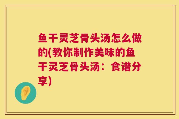 鱼干灵芝骨头汤怎么做的(教你制作美味的鱼干灵芝骨头汤：食谱分享)