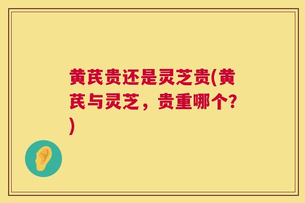 黄芪贵还是灵芝贵(黄芪与灵芝,贵重哪个?) 黄芪贵还是灵芝贵(黄芪与灵芝,贵重哪个?)