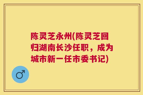 陈灵芝永州(陈灵芝回归湖南长沙任职,成为城市新一任市委书记) 陈灵芝永州(陈灵芝回归湖南长沙任职,成为城市新一任市委书记)