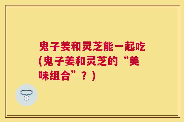 鬼子姜和灵芝能一起吃(鬼子姜和灵芝的“美味组合”?) 鬼子姜和灵芝能一起吃(鬼子姜和灵芝的“美味组合”?)