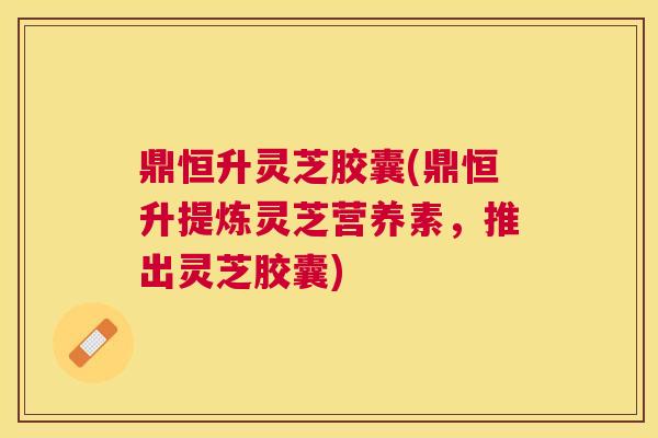鼎恒升灵芝胶囊(鼎恒升提炼灵芝营养素,推出灵芝胶囊) 鼎恒升灵芝胶囊(鼎恒升提炼灵芝营养素,推出灵芝胶囊)
