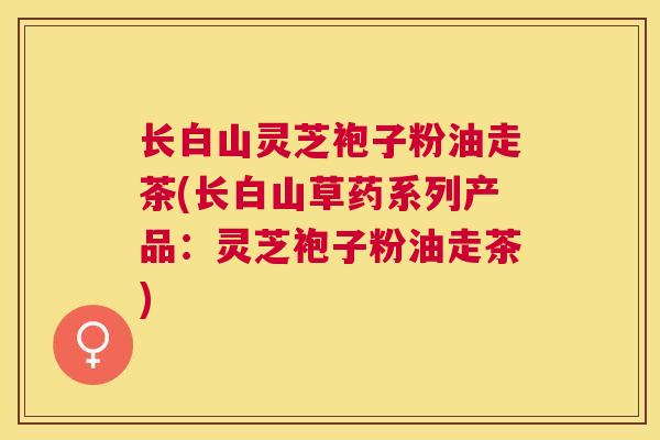 长白山灵芝袍子粉油走茶(长白山草药系列产品：灵芝袍子粉油走茶)