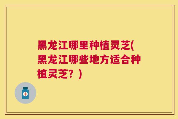 黑龙江哪里种植灵芝(黑龙江哪些地方适合种植灵芝？)
