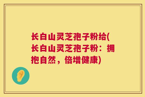 长白山灵芝孢子粉给(长白山灵芝孢子粉:拥抱自然,倍增健康) 长白山灵芝孢子粉给(长白山灵芝孢子粉:拥抱自然,倍增健康)