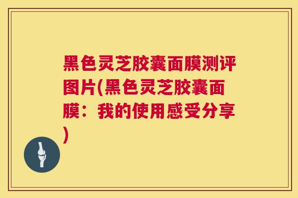 黑色灵芝胶囊面膜测评图片(黑色灵芝胶囊面膜：我的使用感受分享)