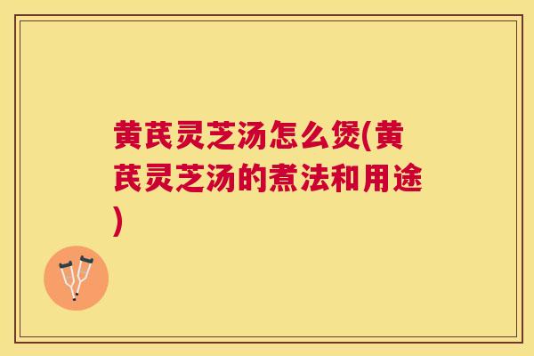 黄芪灵芝汤怎么煲(黄芪灵芝汤的煮法和用途) 黄芪灵芝汤怎么煲(黄芪灵芝汤的煮法和用途)