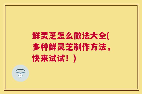 鲜灵芝怎么做法大全(多种鲜灵芝制作方法,快来试试!) 鲜灵芝怎么做法大全(多种鲜灵芝制作方法,快来试试!)
