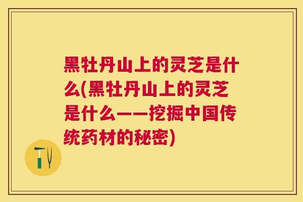 黑牡丹山上的灵芝是什么(黑牡丹山上的灵芝是什么——挖掘中国传统药材的秘密)