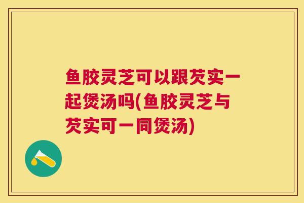 鱼胶灵芝可以跟芡实一起煲汤吗(鱼胶灵芝与芡实可一同煲汤)