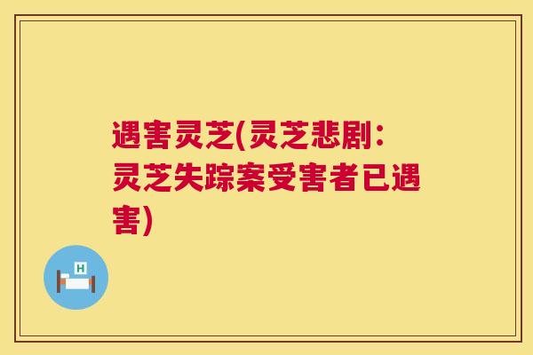 遇害灵芝(灵芝悲剧：灵芝失踪案受害者已遇害)