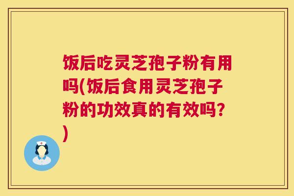 饭后吃灵芝孢子粉有用吗(饭后食用灵芝孢子粉的功效真的有效吗？)