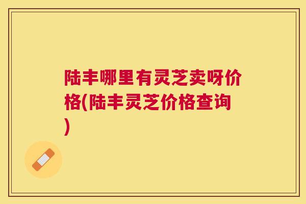 陆丰哪里有灵芝卖呀价格(陆丰灵芝价格查询) 陆丰哪里有灵芝卖呀价格(陆丰灵芝价格查询)