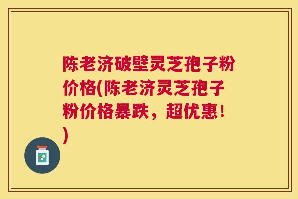 陈老济破壁灵芝孢子粉价格(陈老济灵芝孢子粉价格暴跌，超优惠！)