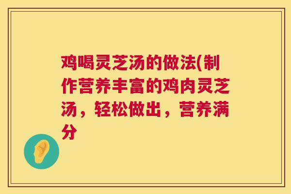 鸡喝灵芝汤的做法(制作营养丰富的鸡肉灵芝汤，轻松做出，营养满分