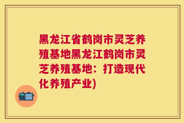 黑龙江省鹤岗市灵芝养殖基地黑龙江鹤岗市灵芝养殖基地:打造现代化养殖产业) 黑龙江省鹤岗市灵芝养殖基地黑龙江鹤岗市灵芝养殖基地:打造现代化养殖产业)