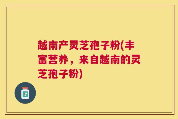 越南产灵芝孢子粉(丰富营养，来自越南的灵芝孢子粉)
