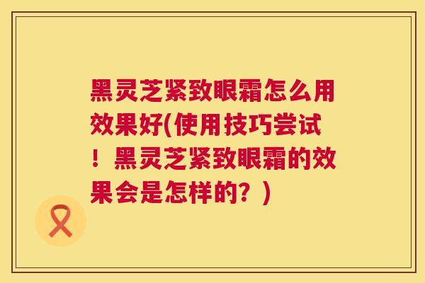 黑灵芝紧致眼霜怎么用效果好(使用技巧尝试!黑灵芝紧致眼霜的效果会是怎样的?) 黑灵芝紧致眼霜怎么用效果好(使用技巧尝试!黑灵芝紧致眼霜的效果会是怎样的?)