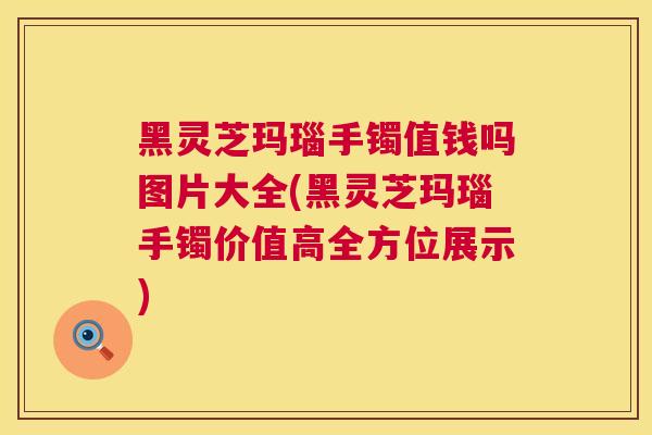 黑灵芝玛瑙手镯值钱吗图片大全(黑灵芝玛瑙手镯价值高全方位展示) 黑灵芝玛瑙手镯值钱吗图片大全(黑灵芝玛瑙手镯价值高全方位展示)