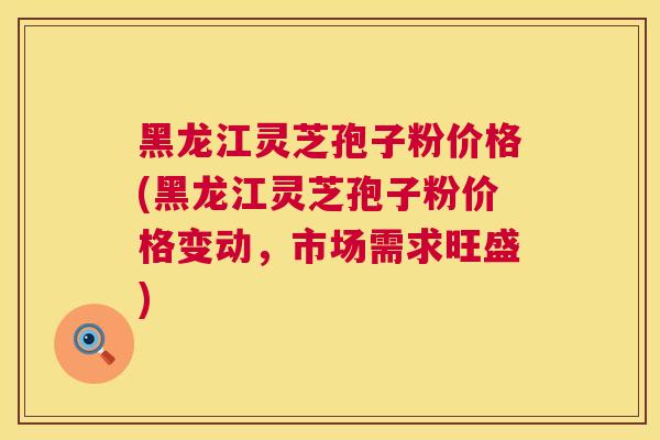 黑龙江灵芝孢子粉价格(黑龙江灵芝孢子粉价格变动，市场需求旺盛)