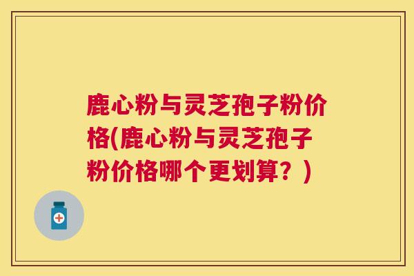 鹿心粉与灵芝孢子粉价格(鹿心粉与灵芝孢子粉价格哪个更划算?) 鹿心粉与灵芝孢子粉价格(鹿心粉与灵芝孢子粉价格哪个更划算?)