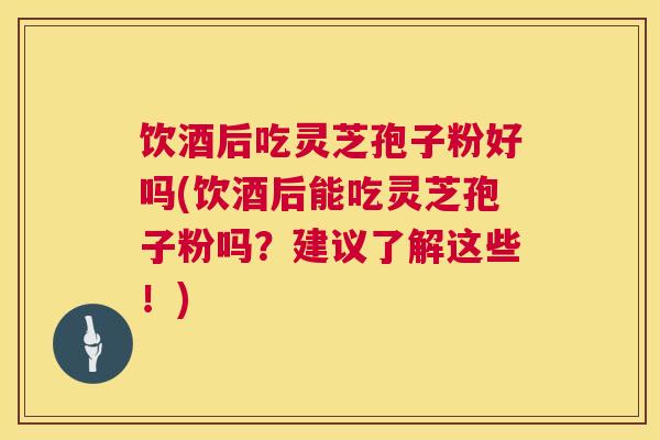饮酒后吃灵芝孢子粉好吗(饮酒后能吃灵芝孢子粉吗？建议了解这些！)