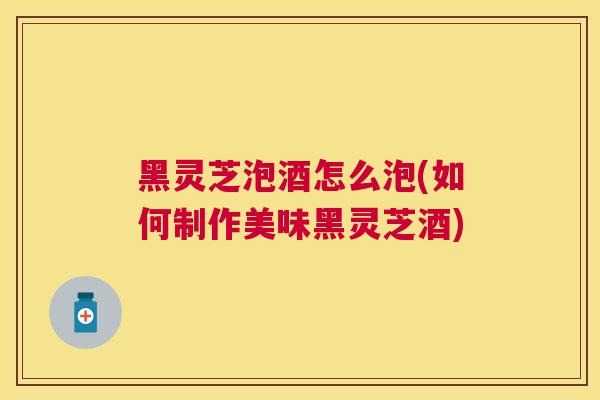黑灵芝泡酒怎么泡(如何制作美味黑灵芝酒) 黑灵芝泡酒怎么泡(如何制作美味黑灵芝酒)