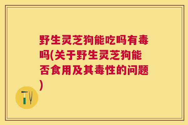野生灵芝狗能吃吗有毒吗(关于野生灵芝狗能否食用及其毒性的问题)